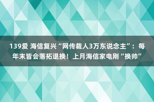 139爱 海信复兴“网传裁人3万东说念主”：每年末皆会落拓退换！上月海信家电刚“换帅”