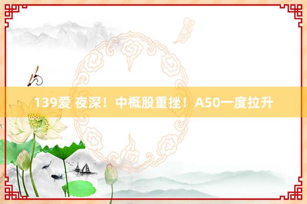 139爱 夜深！中概股重挫！A50一度拉升
