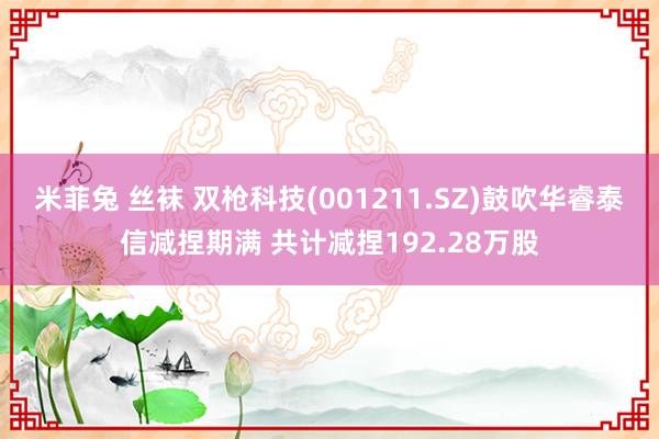 米菲兔 丝袜 双枪科技(001211.SZ)鼓吹华睿泰信减捏期满 共计减捏192.28万股