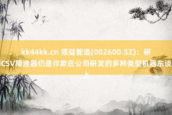 kk44kk.cn 领益智造(002600.SZ)：研发的CSV降速器仍是诈欺在公司研发的多种类型机器东谈主上