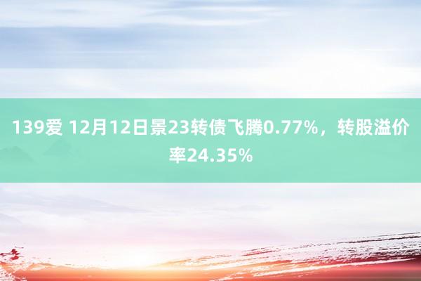 139爱 12月12日景23转债飞腾0.77%，转股溢价率24.35%