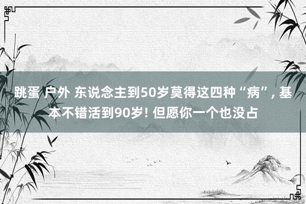 跳蛋 户外 东说念主到50岁莫得这四种“病”, 基本不错活到90岁! 但愿你一个也没占