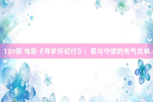 139爱 电影《寻梦环纪行》：爱与守望的秀气交响