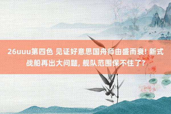 26uuu第四色 见证好意思国舟师由盛而衰! 新式战船再出大问题, 舰队范围保不住了?