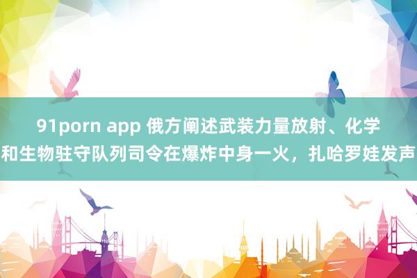 91porn app 俄方阐述武装力量放射、化学和生物驻守队列司令在爆炸中身一火，扎哈罗娃发声