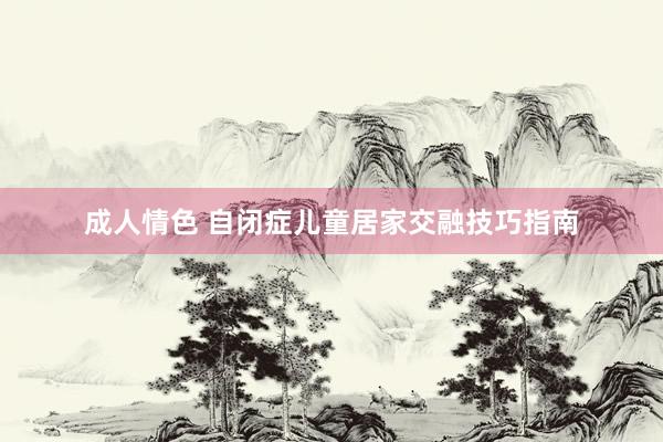 成人情色 自闭症儿童居家交融技巧指南