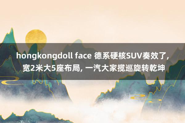 hongkongdoll face 德系硬核SUV奏效了, 宽2米大5座布局, 一汽大家揽巡旋转乾坤