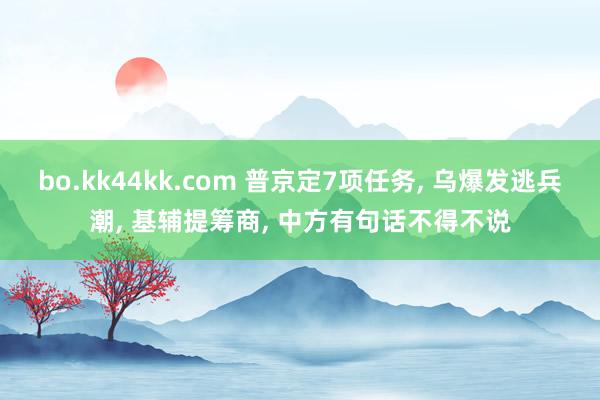 bo.kk44kk.com 普京定7项任务, 乌爆发逃兵潮, 基辅提筹商, 中方有句话不得不说