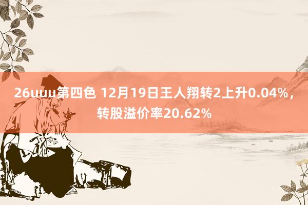 26uuu第四色 12月19日王人翔转2上升0.04%，转股溢价率20.62%
