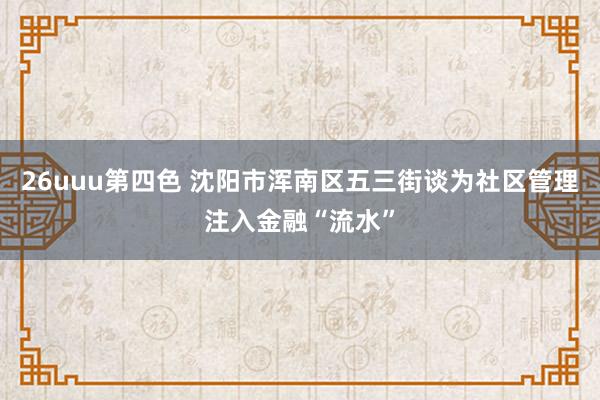 26uuu第四色 沈阳市浑南区五三街谈为社区管理注入金融“流水”