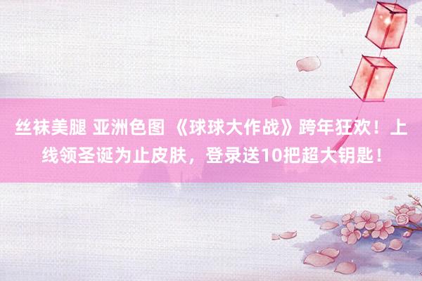 丝袜美腿 亚洲色图 《球球大作战》跨年狂欢！上线领圣诞为止皮肤，登录送10把超大钥匙！