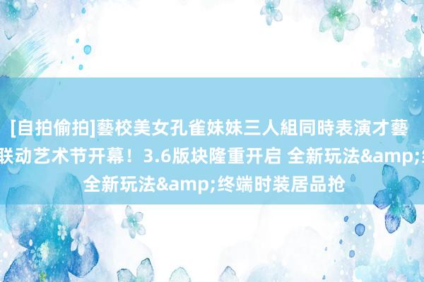 [自拍偷拍]藝校美女孔雀妹妹三人組同時表演才藝 奥比岛×儿力力联动艺术节开幕！3.6版块隆重开启 全新玩法&终端时装居品抢