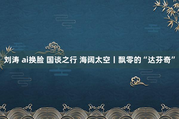 刘涛 ai换脸 国谈之行 海阔太空丨飘零的“达芬奇”