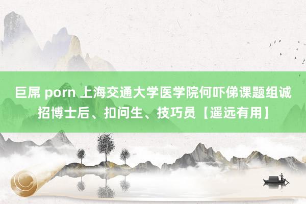 巨屌 porn 上海交通大学医学院何吓俤课题组诚招博士后、扣问生、技巧员【遥远有用】