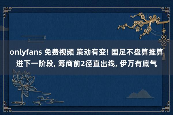 onlyfans 免费视频 策动有变! 国足不盘算推算进下一阶段， 筹商前2径直出线， 伊万有底气
