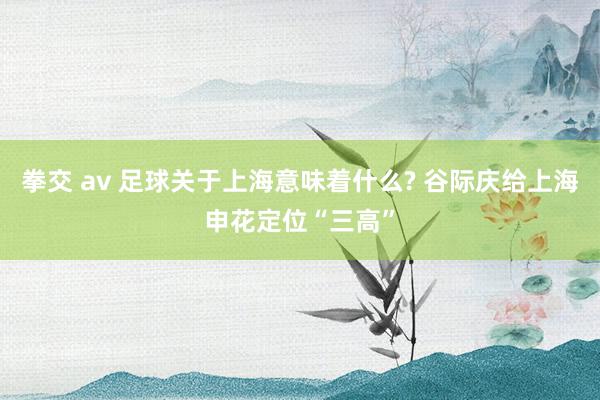 拳交 av 足球关于上海意味着什么? 谷际庆给上海申花定位“三高”
