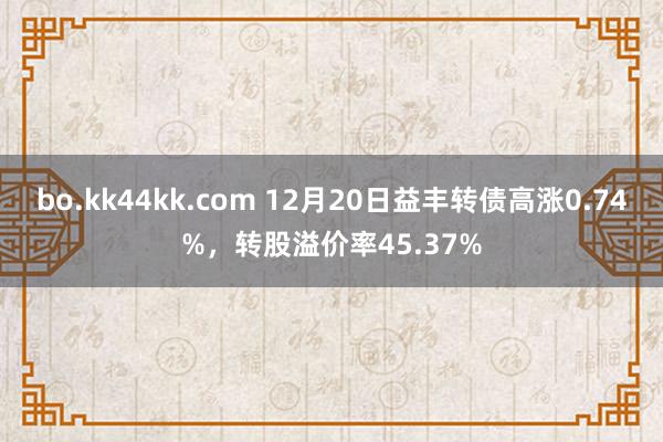 bo.kk44kk.com 12月20日益丰转债高涨0.74%，转股溢价率45.37%