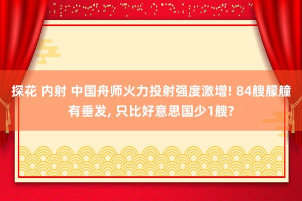 探花 内射 中国舟师火力投射强度激增! 84艘艨艟有垂发, 只比好意思国少1艘?