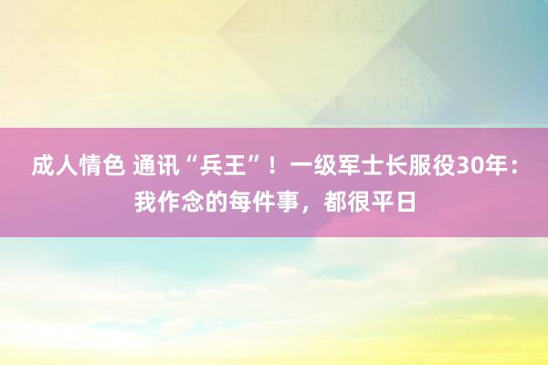 成人情色 通讯“兵王”！一级军士长服役30年：我作念的每件事，都很平日