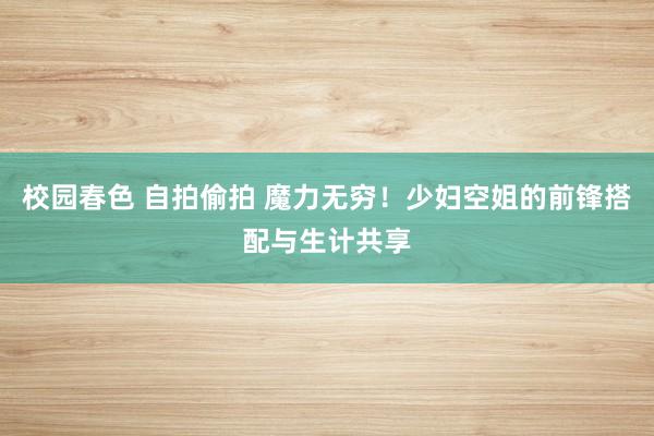 校园春色 自拍偷拍 魔力无穷！少妇空姐的前锋搭配与生计共享