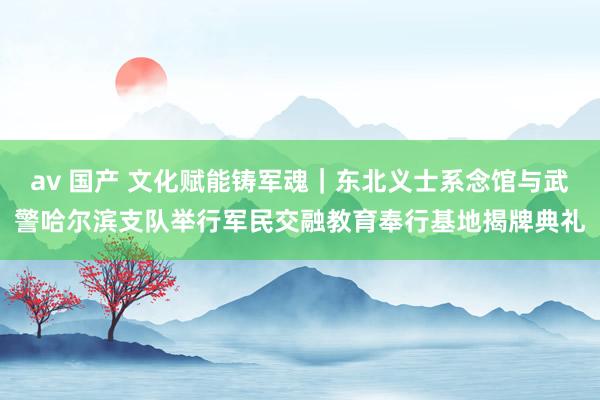 av 国产 文化赋能铸军魂｜东北义士系念馆与武警哈尔滨支队举行军民交融教育奉行基地揭牌典礼