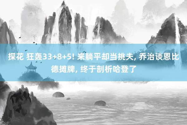 探花 狂轰33+8+5! 来躺平却当挑夫, 乔治谈恩比德摊牌, 终于剖析哈登了