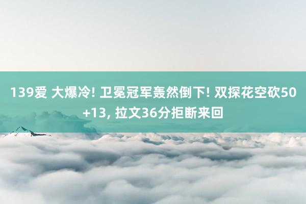 139爱 大爆冷! 卫冕冠军轰然倒下! 双探花空砍50+13, 拉文36分拒断来回