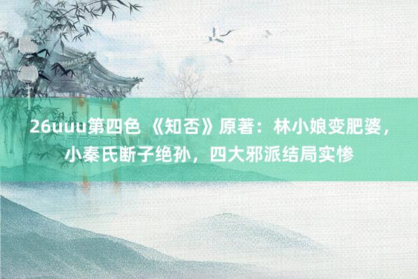 26uuu第四色 《知否》原著：林小娘变肥婆，小秦氏断子绝孙，四大邪派结局实惨