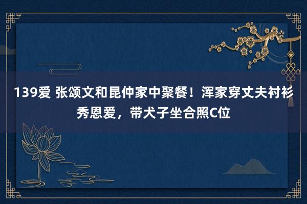 139爱 张颂文和昆仲家中聚餐！浑家穿丈夫衬衫秀恩爱，带犬子坐合照C位
