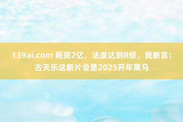 139ai.com 耗资2亿，法度达到R级，我断言：古天乐这新片会是2025开年黑马