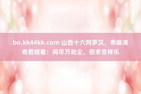 bo.kk44kk.com 山西十六阿罗汉，乖癖清奇君细看：阅尽万劫尘，但求吉祥乐