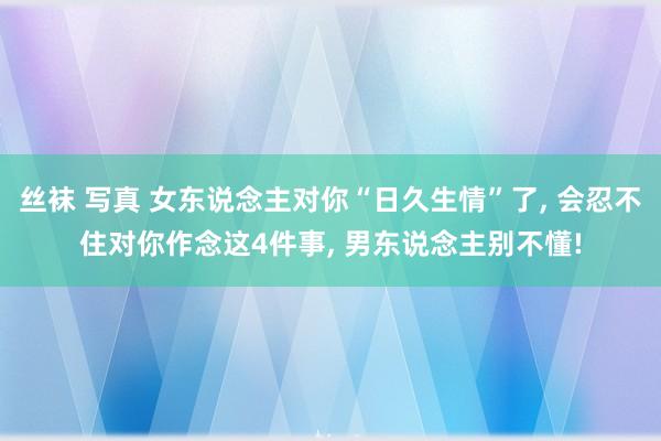 丝袜 写真 女东说念主对你“日久生情”了， 会忍不住对你作念这4件事， 男东说念主别不懂!