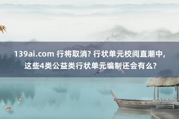 139ai.com 行将取消? 行状单元校阅直潮中, 这些4类公益类行状单元编制还会有么?
