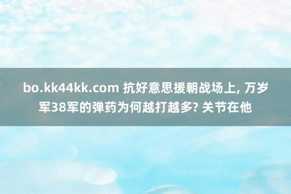 bo.kk44kk.com 抗好意思援朝战场上, 万岁军38军的弹药为何越打越多? 关节在他