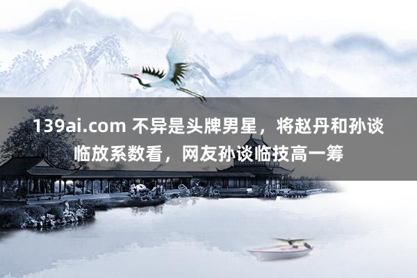 139ai.com 不异是头牌男星，将赵丹和孙谈临放系数看，网友孙谈临技高一筹