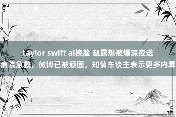 taylor swift ai换脸 赵露想被爆深夜送病院急救，微博已被顽固，知情东谈主表示更多内幕