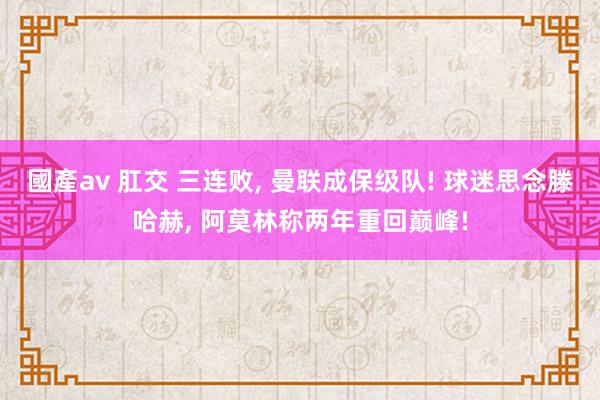 國產av 肛交 三连败, 曼联成保级队! 球迷思念滕哈赫, 阿莫林称两年重回巅峰!