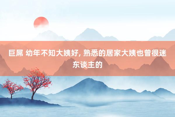 巨屌 幼年不知大姨好, 熟悉的居家大姨也曾很迷东谈主的