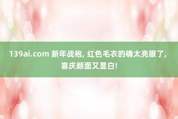 139ai.com 新年战袍, 红色毛衣的确太亮眼了, 喜庆颜面又显白!