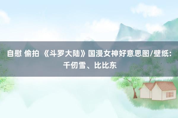 自慰 偷拍 《斗罗大陆》国漫女神好意思图/壁纸: 千仞雪、比比东