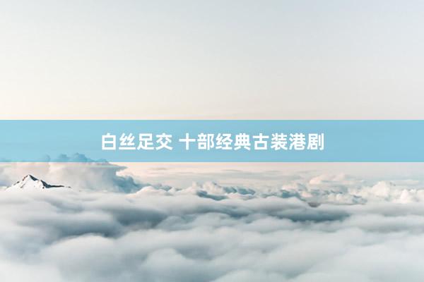 白丝足交 十部经典古装港剧