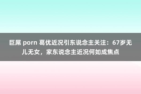 巨屌 porn 葛优近况引东说念主关注：67岁无儿无女，家东说念主近况何如成焦点
