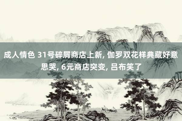 成人情色 31号碎屑商店上新, 伽罗双花样典藏好意思哭, 6元商店突变, 吕布笑了