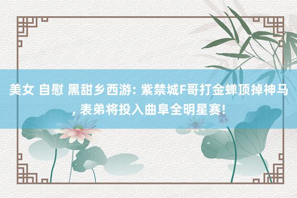 美女 自慰 黑甜乡西游: 紫禁城F哥打金蝉顶掉神马, 表弟将投入曲阜全明星赛!