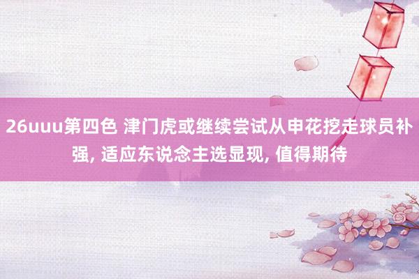 26uuu第四色 津门虎或继续尝试从申花挖走球员补强, 适应东说念主选显现, 值得期待