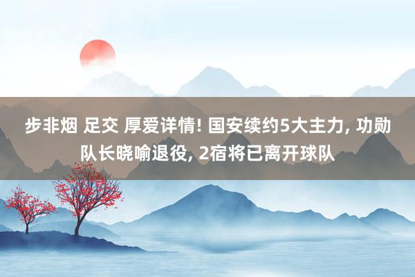 步非烟 足交 厚爱详情! 国安续约5大主力, 功勋队长晓喻退役, 2宿将已离开球队