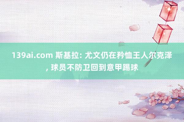 139ai.com 斯基拉: 尤文仍在矜恤王人尔克泽, 球员不防卫回到意甲踢球