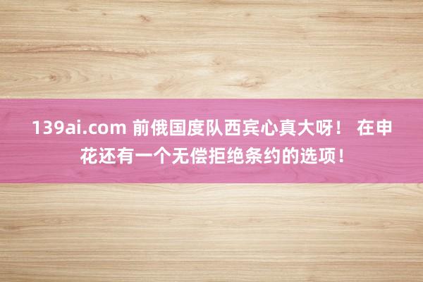 139ai.com 前俄国度队西宾心真大呀！ 在申花还有一个无偿拒绝条约的选项！