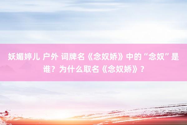 妖媚婷儿 户外 词牌名《念奴娇》中的“念奴”是谁？为什么取名《念奴娇》？