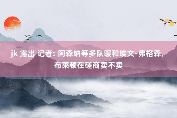 jk 露出 记者: 阿森纳等多队暖和埃文-弗格森, 布莱顿在磋商卖不卖